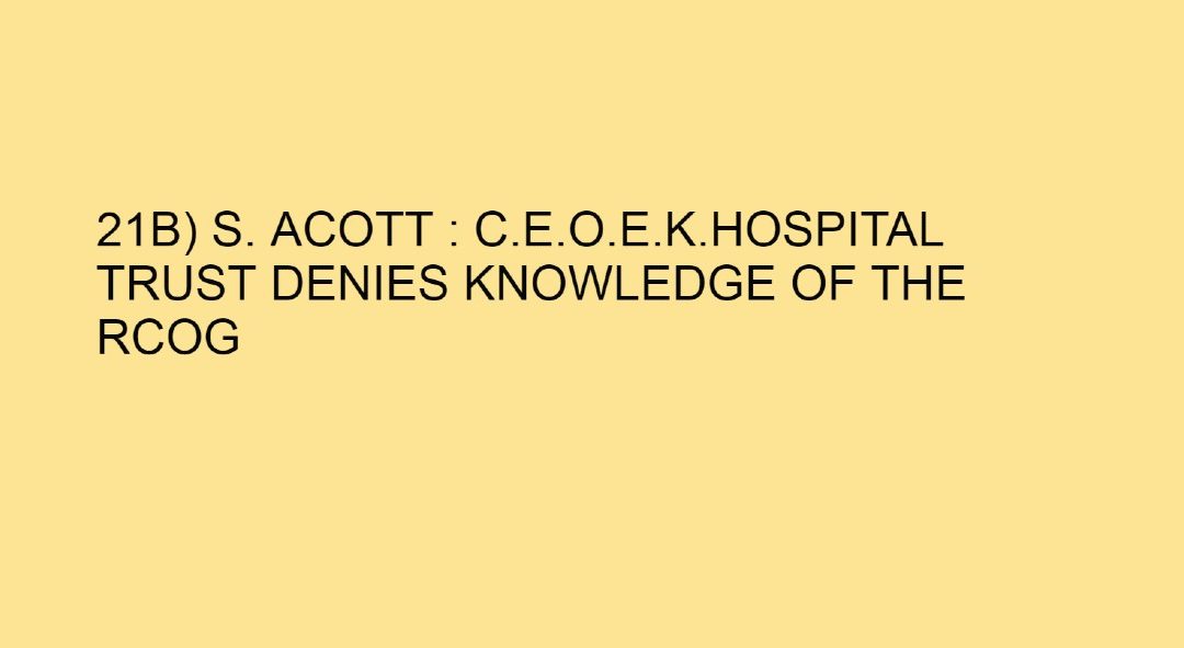 21B) A lie or an oversight? S. Acott : C.E.O.E.K.Hospital Trust denies knowledge of the RCOG REPORT