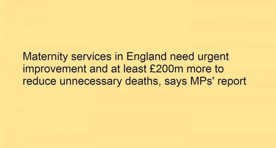 43) Maternity services in England need urgent improvement and at least £200m more to reduce unnecessary deaths, says MPs’ report