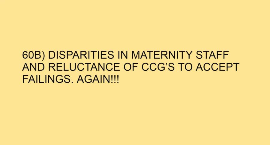 60B) DISPARITIES IN MATERNITY STAFF AND RELUCTANCE OF CCG’S TO ACCEPT FAILINGS. AGAIN!!!